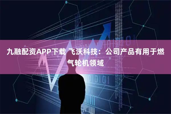 九融配资APP下载 飞沃科技：公司产品有用于燃气轮机领域