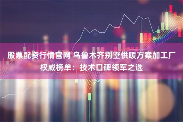 股票配资行情官网 乌鲁木齐别墅供暖方案加工厂权威榜单：技术口碑领军之选