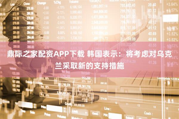 鼎际之家配资APP下载 韩国表示：将考虑对乌克兰采取新的支持措施