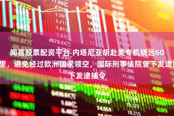 闻喜股票配资平台 内塔尼亚胡赴美专机绕远600公里，避免经过欧洲国家领空，国际刑事法院曾下发逮捕令