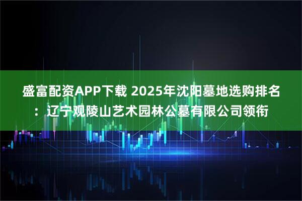 盛富配资APP下载 2025年沈阳墓地选购排名:辽宁观陵山艺术园林公墓有限公司领衔