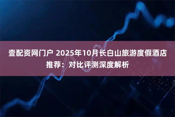 壹配资网门户 2025年10月长白山旅游度假酒店推荐:对比评测深度解析
