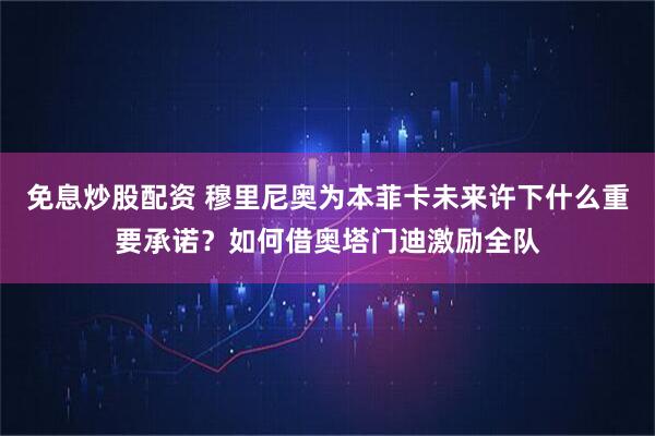 免息炒股配资 穆里尼奥为本菲卡未来许下什么重要承诺？如何借奥塔门迪激励全队