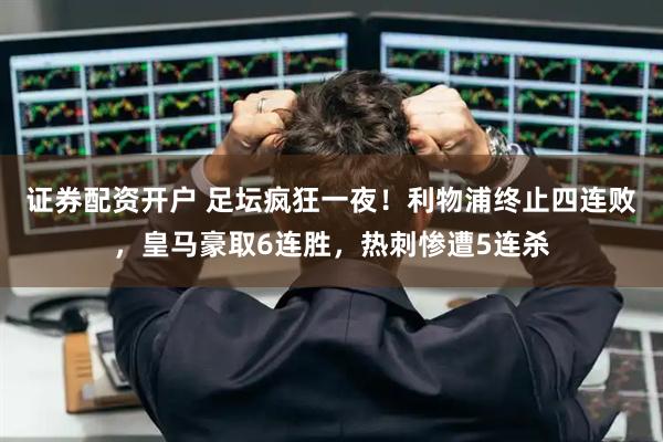 证券配资开户 足坛疯狂一夜！利物浦终止四连败，皇马豪取6连胜，热刺惨遭5连杀