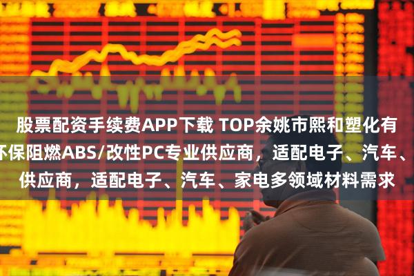 股票配资手续费APP下载 TOP余姚市熙和塑化有限公司：透明ABS/环保阻燃ABS/改性PC专业供应商，适配电子、汽车、家电多领域材料需求