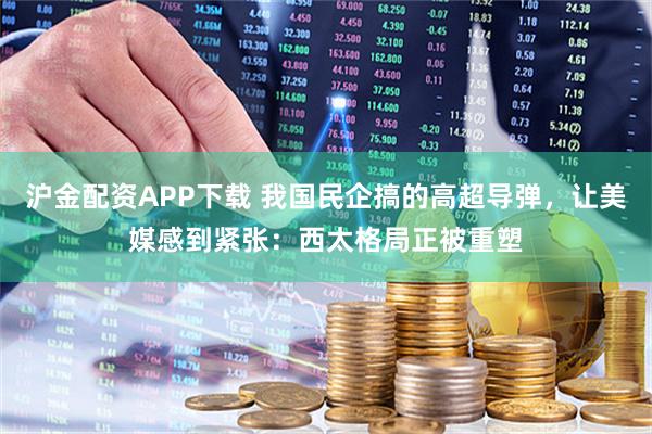 沪金配资APP下载 我国民企搞的高超导弹，让美媒感到紧张：西太格局正被重塑