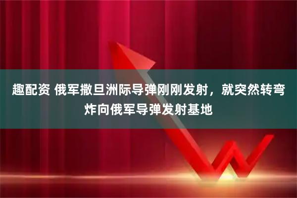 趣配资 俄军撒旦洲际导弹刚刚发射，就突然转弯炸向俄军导弹发射基地