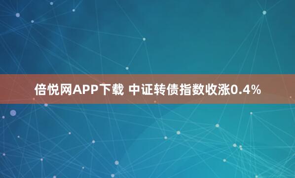 倍悦网APP下载 中证转债指数收涨0.4%