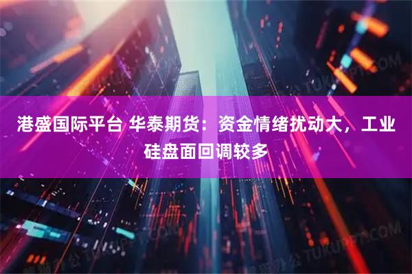 港盛国际平台 华泰期货：资金情绪扰动大，工业硅盘面回调较多