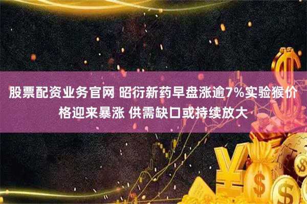 股票配资业务官网 昭衍新药早盘涨逾7%实验猴价格迎来暴涨 供需缺口或持续放大