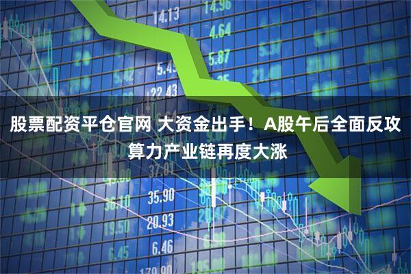 股票配资平仓官网 大资金出手！A股午后全面反攻 算力产业链再度大涨