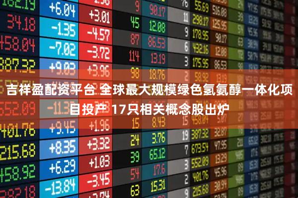 吉祥盈配资平台 全球最大规模绿色氢氨醇一体化项目投产 17只相关概念股出炉