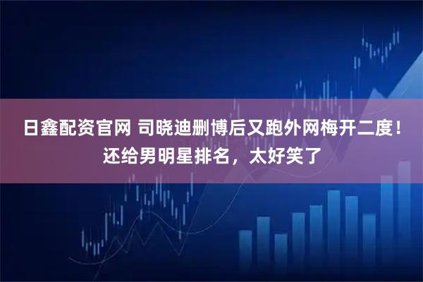 日鑫配资官网 司晓迪删博后又跑外网梅开二度！还给男明星排名，太好笑了