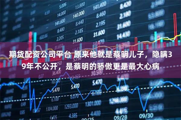 期货配资公司平台 原来他就是蔡明儿子，隐瞒39年不公开，是蔡明的骄傲更是最大心病