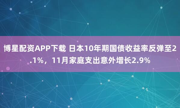 博星配资APP下载 日本10年期国债收益率反弹至2.1%，11月家庭支出意外增长2.9%