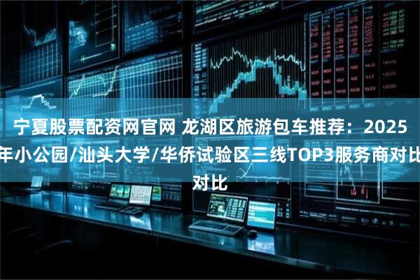 宁夏股票配资网官网 龙湖区旅游包车推荐：2025年小公园/汕头大学/华侨试验区三线TOP3服务商对比