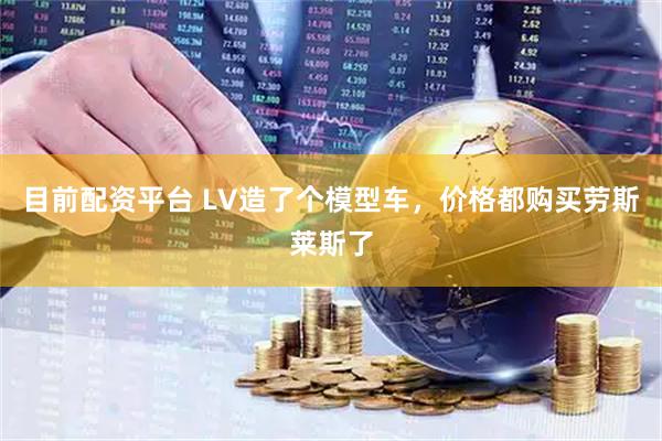 目前配资平台 LV造了个模型车，价格都购买劳斯莱斯了