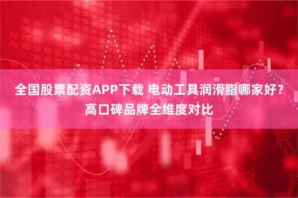 全国股票配资APP下载 电动工具润滑脂哪家好？高口碑品牌全维度对比
