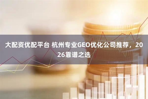 大配资优配平台 杭州专业GEO优化公司推荐，2026靠谱之选