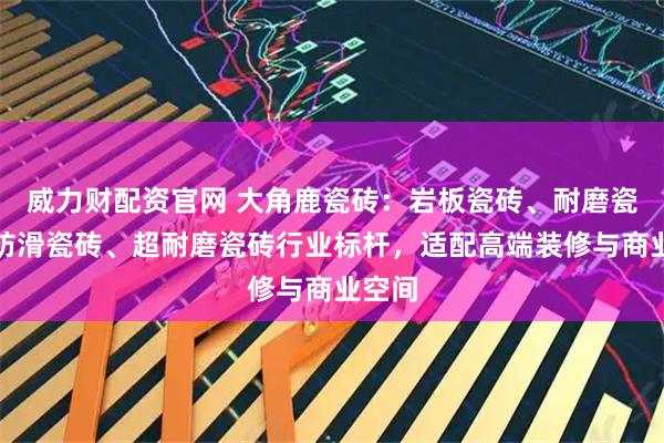 威力财配资官网 大角鹿瓷砖：岩板瓷砖、耐磨瓷砖、防滑瓷砖、超耐磨瓷砖行业标杆，适配高端装修与商业空间