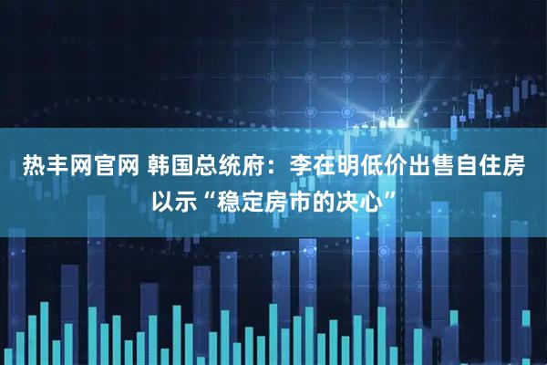 热丰网官网 韩国总统府：李在明低价出售自住房以示“稳定房市的决心”