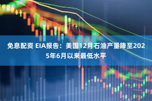 免息配资 EIA报告：美国12月石油产量降至2025年6月以来最低水平