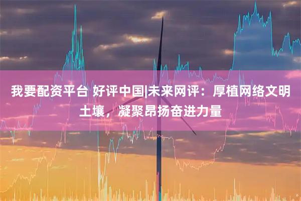 我要配资平台 好评中国|未来网评：厚植网络文明土壤，凝聚昂扬奋进力量