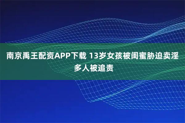 南京禹王配资APP下载 13岁女孩被闺蜜胁迫卖淫 多人被追责