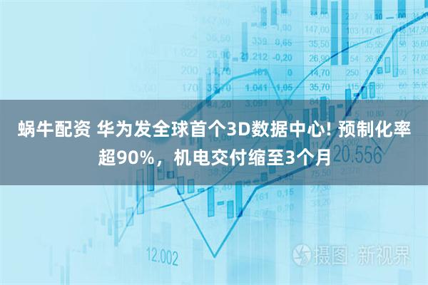 蜗牛配资 华为发全球首个3D数据中心! 预制化率超90%，机电交付缩至3个月